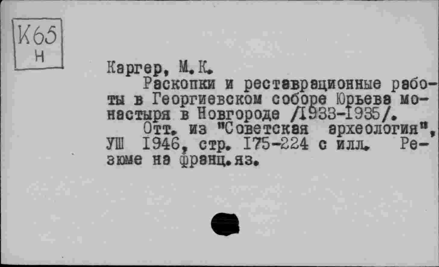 ﻿Каргер, М. К.
Раскопки и реставрационные работы в Георгиевском соборе Юрьева монастыря в Новгороде Д933-І935/.
Отт. из ’’Советская археология“, УШ 1946, стр. 175-224 с илл. Резюме на франц, яз.